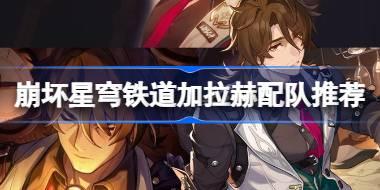 崩坏星穹铁道加拉赫配队推荐 崩坏星穹铁道加拉赫怎么搭配阵容