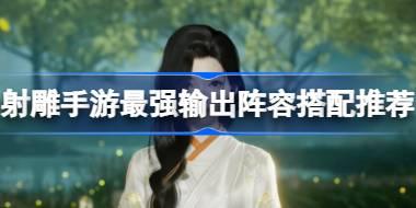 射雕手游最强输出阵容搭配推荐 射雕手游最强输出阵容有哪些