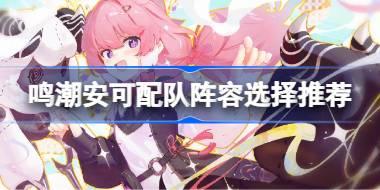 鸣潮安可配队阵容选择推荐 鸣潮安可配队阵容该怎么选择