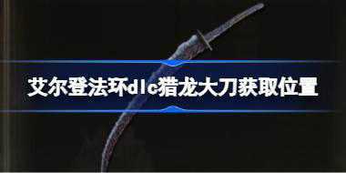 <b>艾尔登法环dlc猎龙大刀获取位置 艾尔登法环黄金树幽影猎龙大刀怎么获取</b>