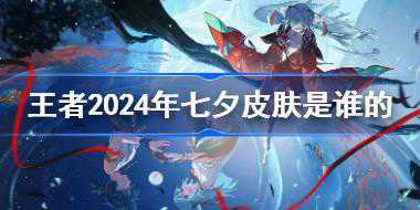 王者荣耀2024年七夕皮肤是谁的 王者荣耀2024年七夕皮肤介绍